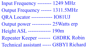 Input Frequency -------- 1249 MHz  Output Frequency ------ 1311.5MHz  QRA Locator ------------ IO81UJ  Output power ----------- 25Watts erp  Height ASL ------------- 190m  Repeater Keeper -------  G8DRK Robin  Technical assistant ----- G8BYI Richard