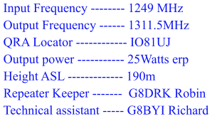 Input Frequency -------- 1249 MHz  Output Frequency ------ 1311.5MHz  QRA Locator ------------ IO81UJ  Output power ----------- 25Watts erp  Height ASL ------------- 190m  Repeater Keeper -------  G8DRK Robin  Technical assistant ----- G8BYI Richard